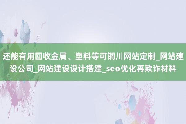 还能有用回收金属、塑料等可铜川网站定制_网站建设公司_网站建设设计搭建_seo优化再欺诈材料