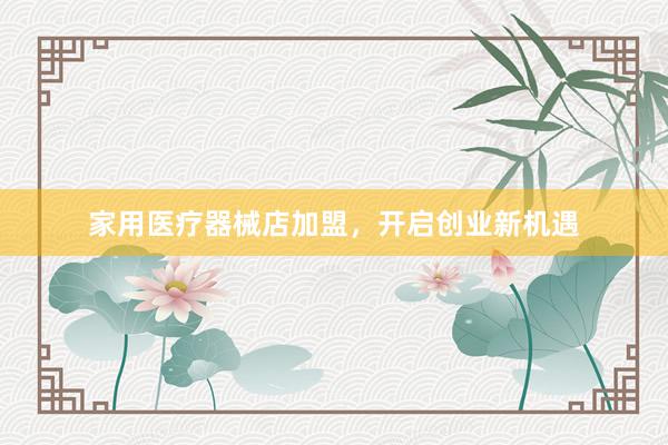 家用医疗器械店加盟，开启创业新机遇